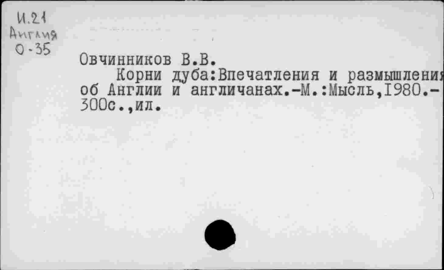 ﻿И.2.4
0-35	Овчинников В.В. Корни дуба:Впечатления и размышлениз об Англии и англичанах.-М.:Мысль,1980.-300с..ил.